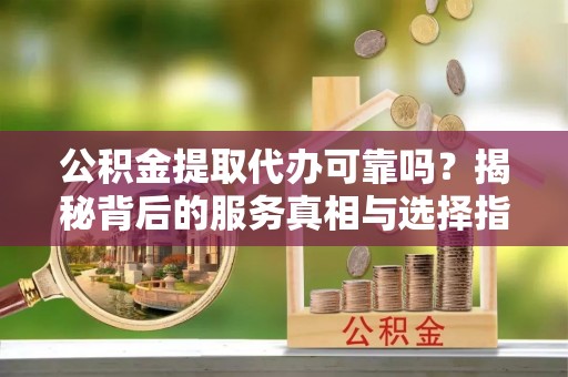 普格公积金提取代办可靠吗？揭秘背后的服务真相与选择指南