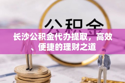 普格长沙公积金代办提取，高效、便捷的理财之道