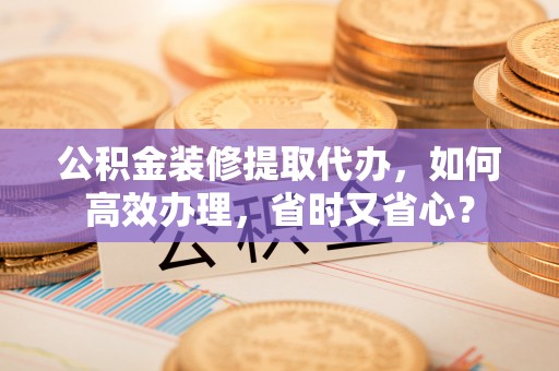 普格公积金装修提取代办，如何高效办理，省时又省心？