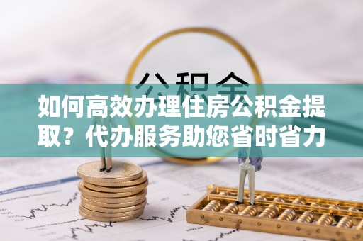 普格如何高效办理住房公积金提取？代办服务助您省时省力