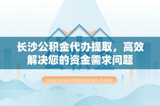 普格长沙公积金代办提取，高效解决您的资金需求问题