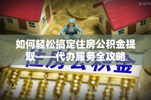 普格如何轻松搞定住房公积金提取——代办服务全攻略