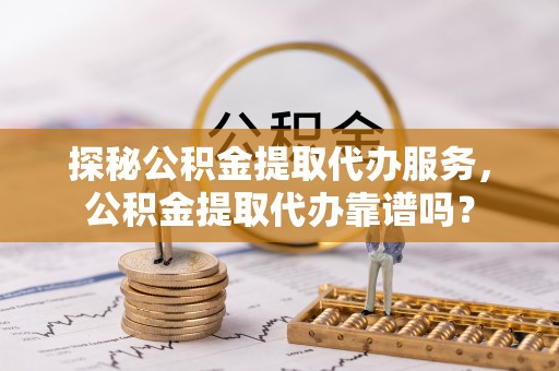 普格探秘公积金提取代办服务，公积金提取代办靠谱吗？