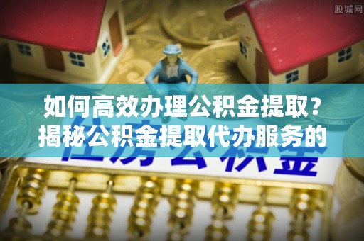 普格如何高效办理公积金提取？揭秘公积金提取代办服务的优势与注意事项