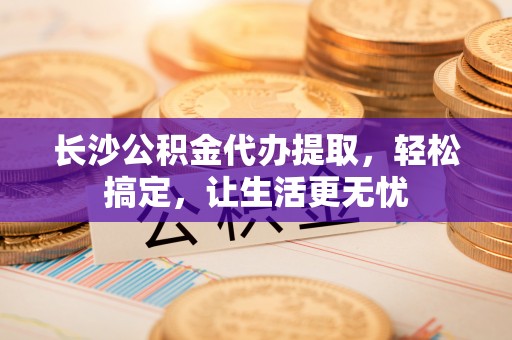 普格长沙公积金代办提取，轻松搞定，让生活更无忧