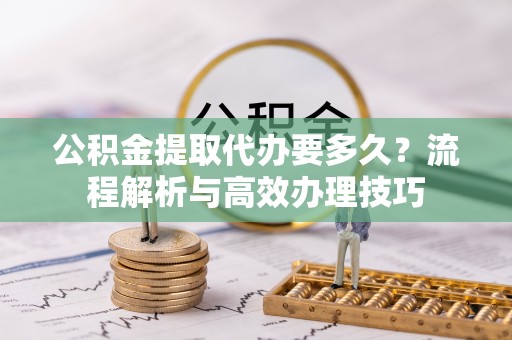 普格公积金提取代办要多久？流程解析与高效办理技巧