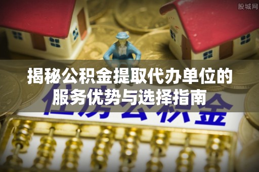 普格揭秘公积金提取代办单位的服务优势与选择指南
