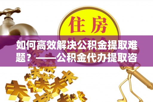 普格如何高效解决公积金提取难题？——公积金代办提取咨询服务全解析