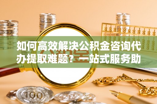 普格如何高效解决公积金咨询代办提取难题？一站式服务助您轻松搞定