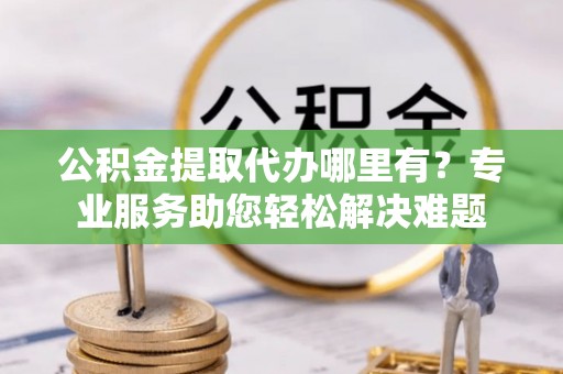 普格公积金提取代办哪里有？专业服务助您轻松解决难题