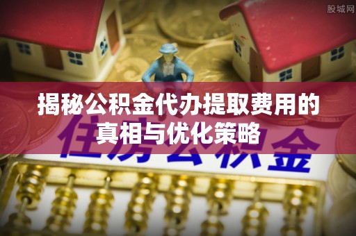 普格揭秘公积金代办提取费用的真相与优化策略