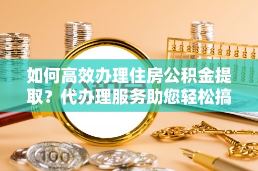 普格如何高效办理住房公积金提取？代办理服务助您轻松搞定