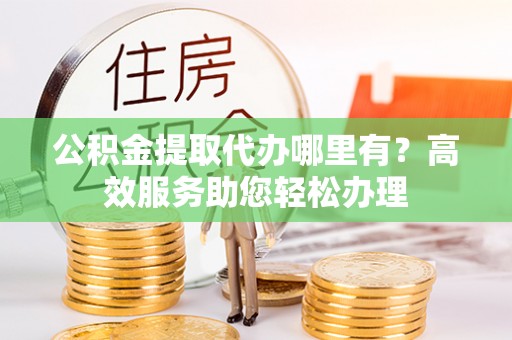 普格公积金提取代办哪里有？高效服务助您轻松办理
