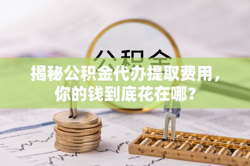 普格揭秘公积金代办提取费用，你的钱到底花在哪？