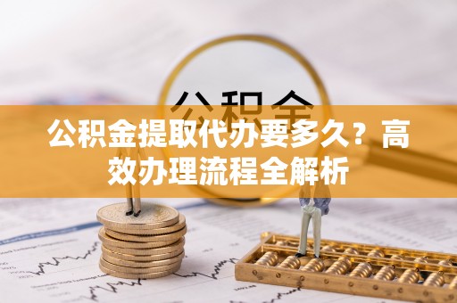 普格公积金提取代办要多久？高效办理流程全解析