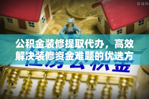 普格公积金装修提取代办，高效解决装修资金难题的优选方案