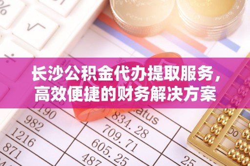 普格长沙公积金代办提取服务，高效便捷的财务解决方案
