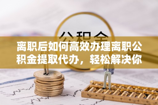 普格离职后如何高效办理离职公积金提取代办，轻松解决你的后顾之忧