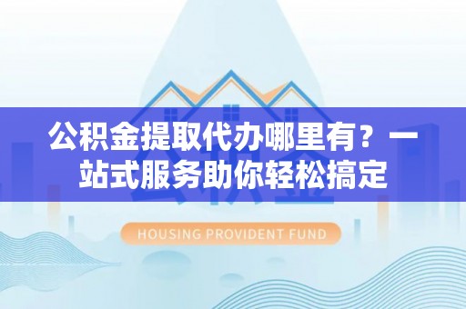 普格公积金提取代办哪里有？一站式服务助你轻松搞定