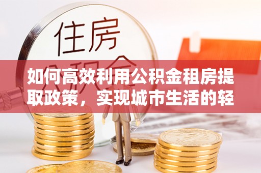 普格如何高效利用公积金租房提取政策，实现城市生活的轻松负担