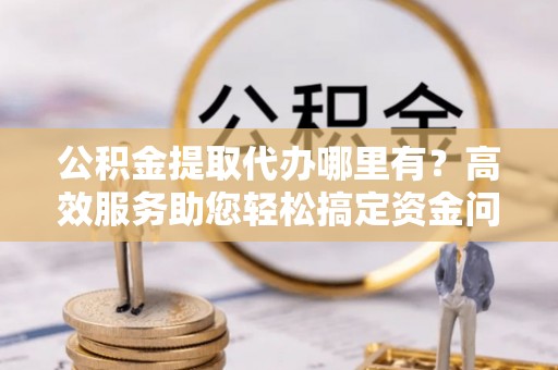 普格公积金提取代办哪里有？高效服务助您轻松搞定资金问题