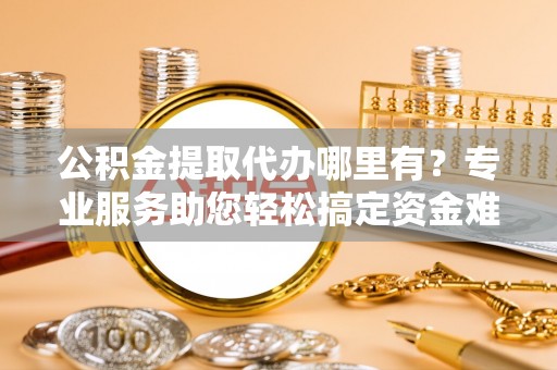 普格公积金提取代办哪里有？专业服务助您轻松搞定资金难题