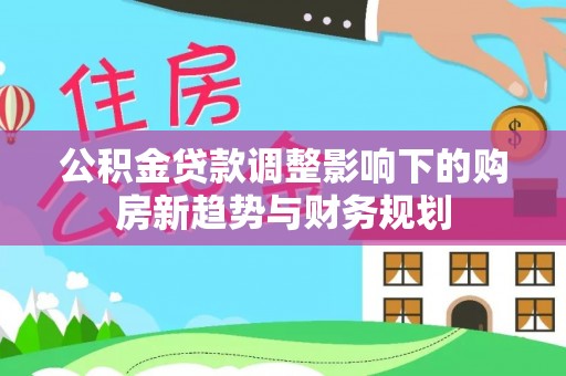 普格公积金贷款调整影响下的购房新趋势与财务规划