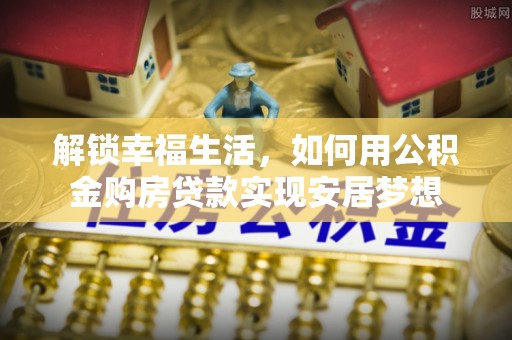 普格解锁幸福生活，如何用公积金购房贷款实现安居梦想