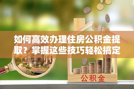 普格如何高效办理住房公积金提取？掌握这些技巧轻松搞定