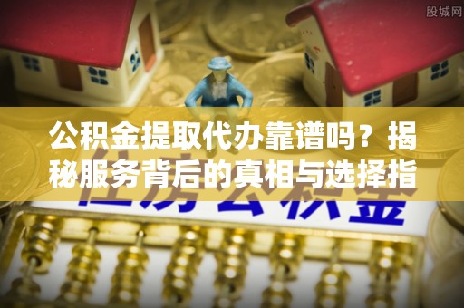 普格公积金提取代办靠谱吗？揭秘服务背后的真相与选择指南