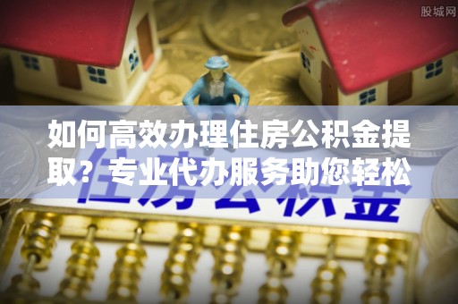 普格如何高效办理住房公积金提取？专业代办服务助您轻松解决难题