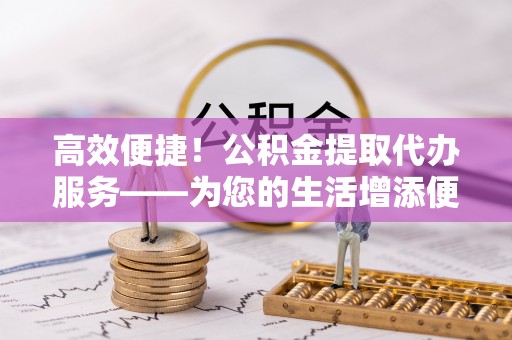 普格高效便捷！公积金提取代办服务——为您的生活增添便利