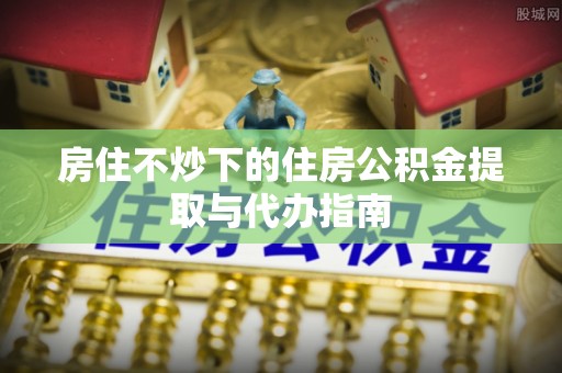 普格房住不炒下的住房公积金提取与代办指南