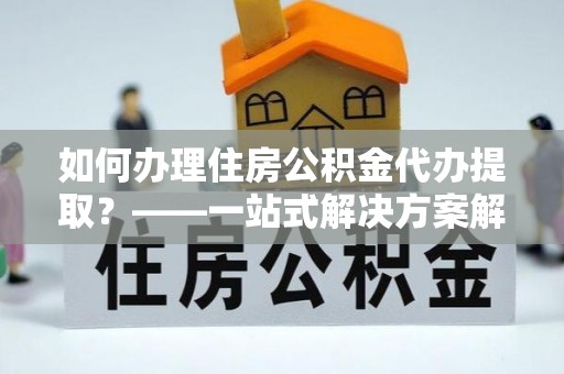 普格如何办理住房公积金代办提取？——一站式解决方案解析